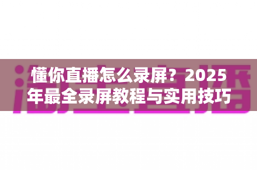 懂你直播怎么录屏?2025年最全录屏教程与实用技巧一站式指南 懂你直播怎么录屏?2025年最全录屏教程与实用技巧一站式指南