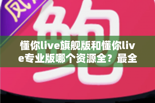懂你live旗舰版和懂你live专业版哪个资源全?最全资源对比与选购指南帮你一次搞懂 懂你live旗舰版和懂你live专业版哪个资源全?最全资源对比与选购指南帮你一次搞懂