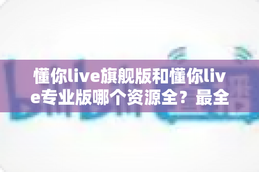 懂你live旗舰版和懂你live专业版哪个资源全?最全资源对比与选购指南帮你一次搞懂 懂你live旗舰版和懂你live专业版哪个资源全?最全资源对比与选购指南帮你一次搞懂