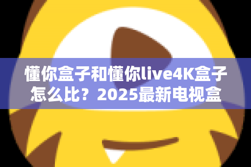 懂你盒子和懂你live4K盒子怎么比？2025最新电视盒子选购全攻略，看完再买不踩坑