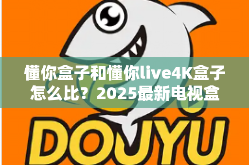 懂你盒子和懂你live4K盒子怎么比？2025最新电视盒子选购全攻略，看完再买不踩坑