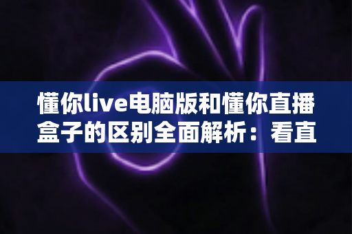 懂你live电脑版和懂你直播盒子的区别全面解析：看直播到底该怎么选？