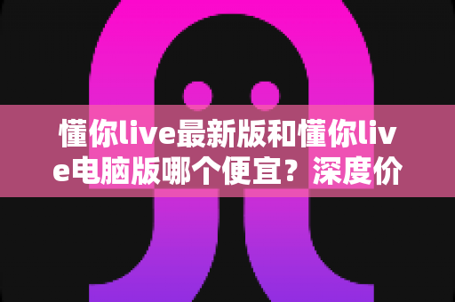 懂你live最新版和懂你live电脑版哪个便宜？深度价格对比分析与省钱指南
