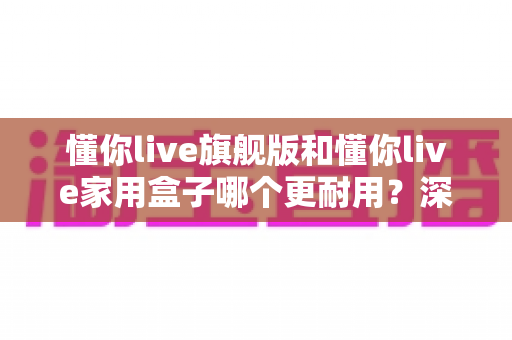 懂你live旗舰版和懂你live家用盒子哪个更耐用?深度对比解析与选购避坑指南 懂你live旗舰版和懂你live家用盒子哪个更耐用?深度对比解析与选购避坑指南