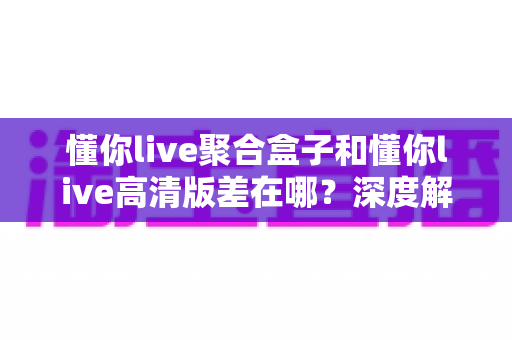 懂你live聚合盒子和懂你live高清版差在哪？深度解析两大版本区别，帮你选出最适合的追剧看球神器