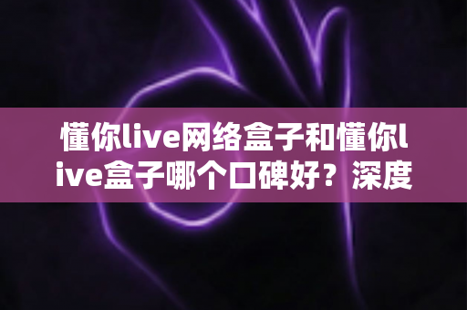 懂你live网络盒子和懂你live盒子哪个口碑好？深度对比评测与选购避坑指南