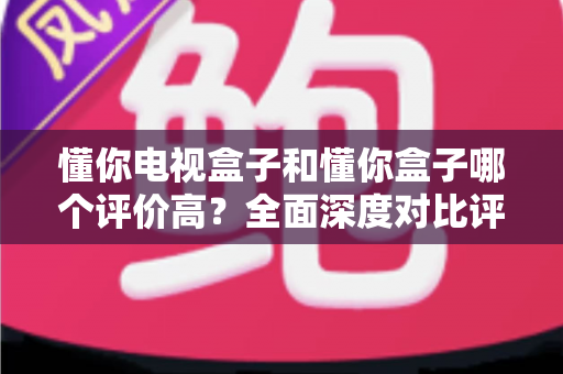 懂你电视盒子和懂你盒子哪个评价高？全面深度对比评测与选购指南带你找到答案