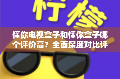 懂你电视盒子和懂你盒子哪个评价高？全面深度对比评测与选购指南带你找到答案