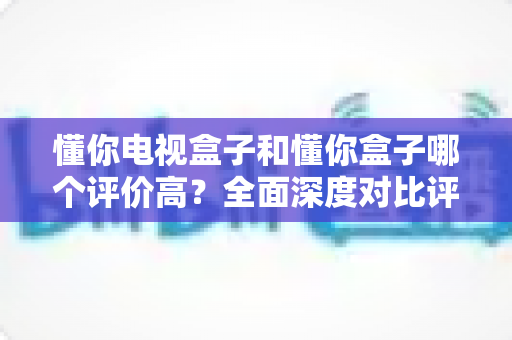 懂你电视盒子和懂你盒子哪个评价高？全面深度对比评测与选购指南带你找到答案