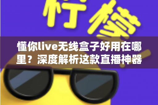 懂你live无线盒子好用在哪里？深度解析这款直播神器的核心优势与真实使用体验