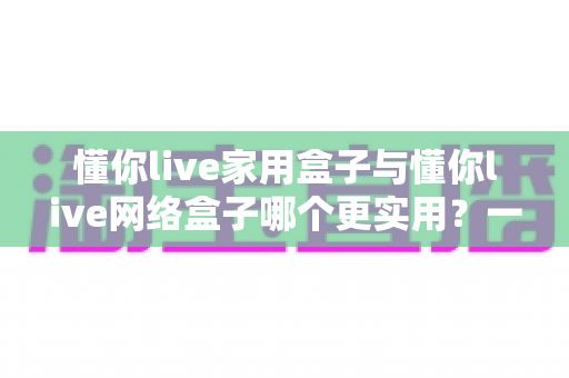 懂你live家用盒子与懂你live网络盒子哪个更实用？一文看懂选购要点，帮你找到最适合的观影利器