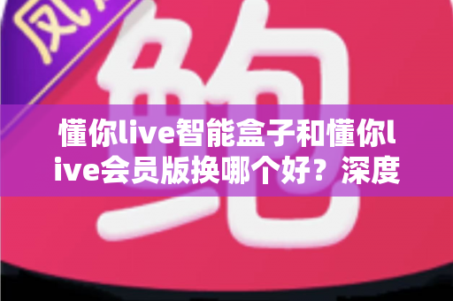 懂你live智能盒子和懂你live会员版换哪个好？深度对比分析与选购避坑指南