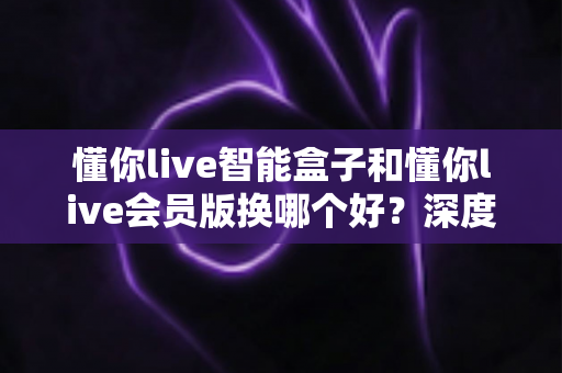 懂你live智能盒子和懂你live会员版换哪个好？深度对比分析与选购避坑指南