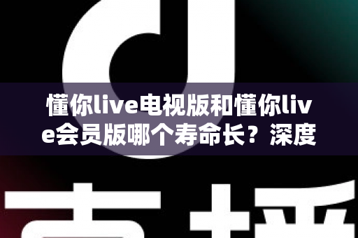 懂你live电视版和懂你live会员版哪个寿命长？深度对比分析与实用选购指南