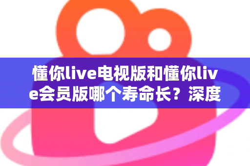 懂你live电视版和懂你live会员版哪个寿命长？深度对比分析与实用选购指南