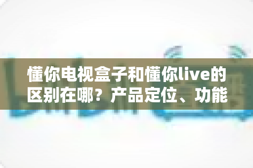懂你电视盒子和懂你live的区别在哪？产品定位、功能差异与选购指南全解析