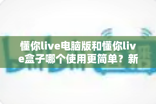 懂你live电脑版和懂你live盒子哪个使用更简单?新手必看的全面对比评测指南 懂你live电脑版和懂你live盒子哪个使用更简单?新手必看的全面对比评测指南