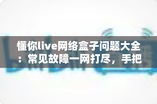 懂你live网络盒子问题大全:常见故障一网打尽,手把手教你告别观影烦恼 懂你live网络盒子问题大全:常见故障一网打尽,手把手教你告别观影烦恼