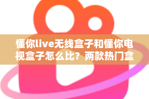 懂你live无线盒子和懂你电视盒子怎么比？两款热门盒子全方位对比评测与选购指南