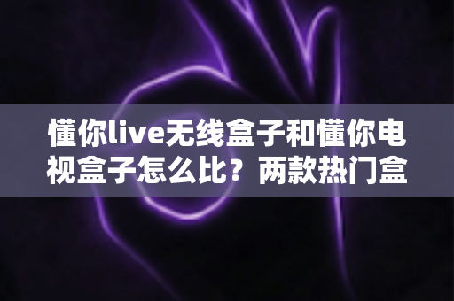 懂你live无线盒子和懂你电视盒子怎么比？两款热门盒子全方位对比评测与选购指南