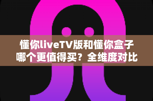 懂你liveTV版和懂你盒子哪个更值得买？全维度对比评测与选购攻略，看完不再纠结