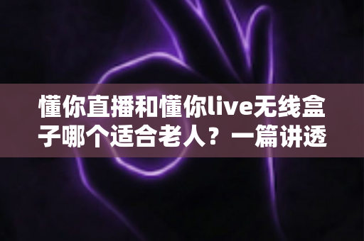 懂你直播和懂你live无线盒子哪个适合老人?一篇讲透适老选购的实用对比指南 懂你直播和懂你live无线盒子哪个适合老人?一篇讲透适老选购的实用对比指南