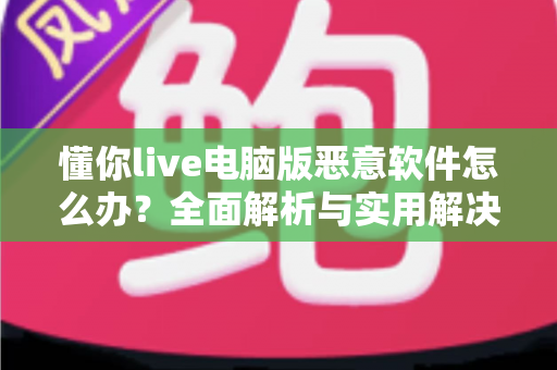 懂你live电脑版恶意软件怎么办？全面解析与实用解决方案指南