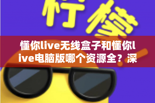懂你live无线盒子和懂你live电脑版哪个资源全？深度对比帮你选对版本不踩坑