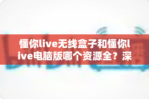 懂你live无线盒子和懂你live电脑版哪个资源全？深度对比帮你选对版本不踩坑