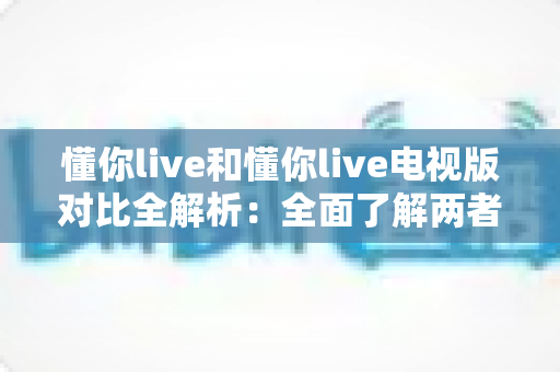 懂你live和懂你live电视版对比全解析:全面了解两者差异,选对版本畅享极致观影体验 懂你live和懂你live电视版对比全解析:全面了解两者差异,选对版本畅享极致观影体验