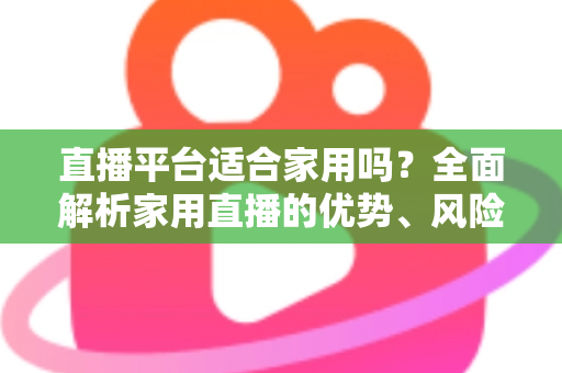 直播平台适合家用吗？全面解析家用直播的优势、风险与实用选择指南