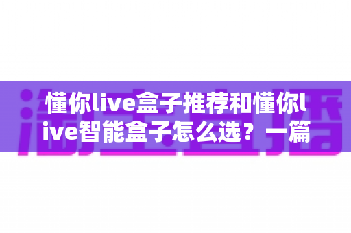 懂你live盒子推荐和懂你live智能盒子怎么选？一篇看懂的完整选购指南与避坑攻略