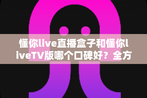 懂你live直播盒子和懂你liveTV版哪个口碑好？全方位深度对比评测与实用选购指南