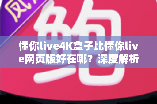 懂你live4K盒子比懂你live网页版好在哪？深度解析超高清观影体验的全面升级