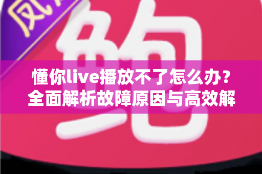 懂你live播放不了怎么办？全面解析故障原因与高效解决方法大全