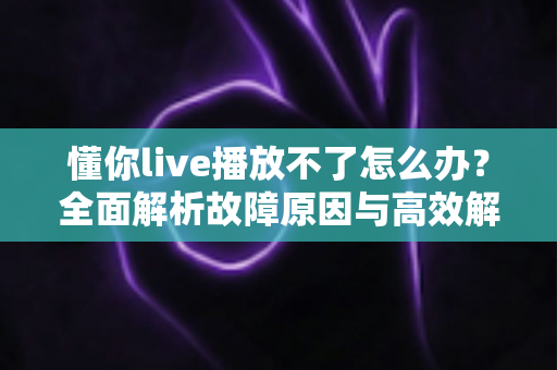 懂你live播放不了怎么办？全面解析故障原因与高效解决方法大全