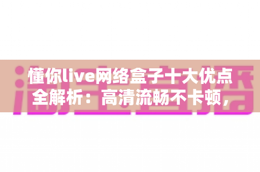 懂你live网络盒子十大优点全解析：高清流畅不卡顿，打造全家共享的家庭娱乐新体验