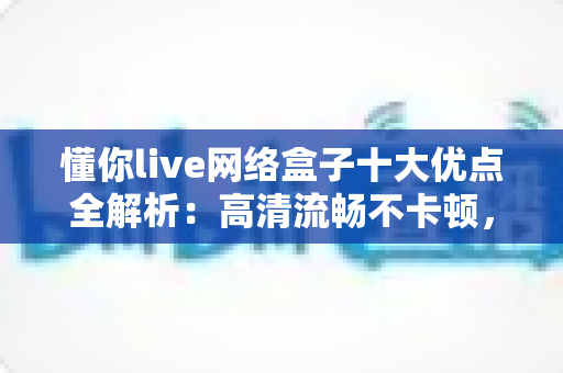 懂你live网络盒子十大优点全解析：高清流畅不卡顿，打造全家共享的家庭娱乐新体验