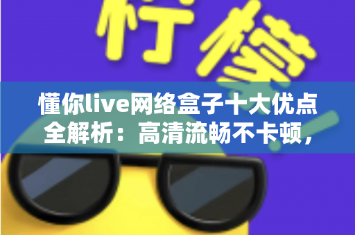 懂你live网络盒子十大优点全解析：高清流畅不卡顿，打造全家共享的家庭娱乐新体验