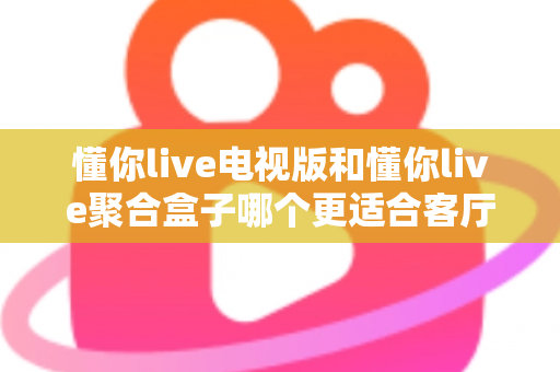懂你live电视版和懂你live聚合盒子哪个更适合客厅？深度对比帮你选对家庭影音方案