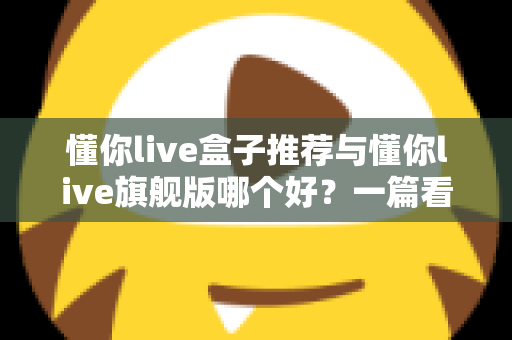 懂你live盒子推荐与懂你live旗舰版哪个好？一篇看懂差异的深度选购指南