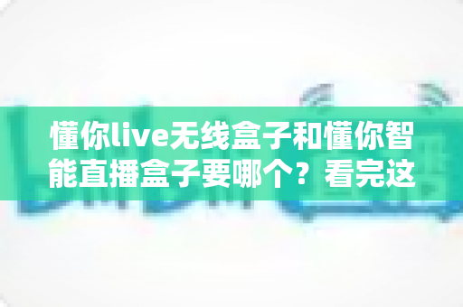 懂你live无线盒子和懂你智能直播盒子要哪个？看完这篇对比再买不后悔