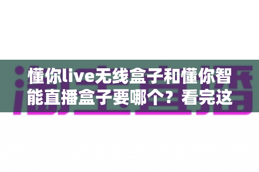 懂你live无线盒子和懂你智能直播盒子要哪个？看完这篇对比再买不后悔