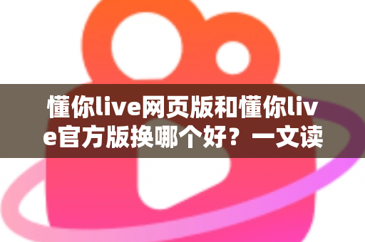 懂你live网页版和懂你live官方版换哪个好？一文读懂两大版本差异与最佳选择方案