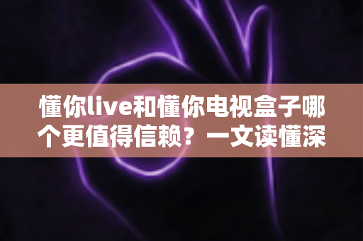 懂你live和懂你电视盒子哪个更值得信赖？一文读懂深度对比与选购指南