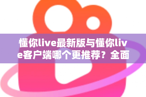 懂你live最新版与懂你live客户端哪个更推荐？全面对比解析助你做出明智选择
