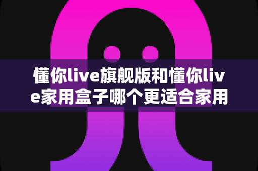 懂你live旗舰版和懂你live家用盒子哪个更适合家用？深度对比帮你选对不踩坑