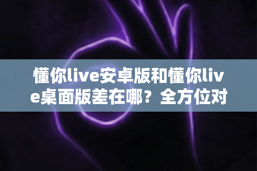 懂你live安卓版和懂你live桌面版差在哪？全方位对比解析，帮你找到最适合自己的直播体验方式