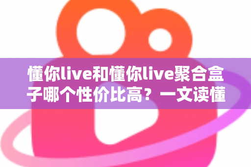 懂你live和懂你live聚合盒子哪个性价比高？一文读懂选购逻辑与实用对比