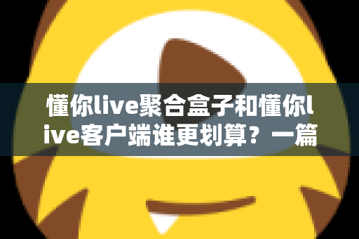 懂你live聚合盒子和懂你live客户端谁更划算？一篇看懂两种方案的性价比对比与选购指南